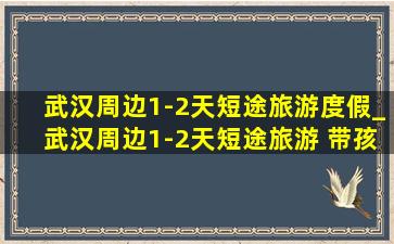 武汉周边1-2天短途旅游度假_武汉周边1-2天短途旅游 带孩子